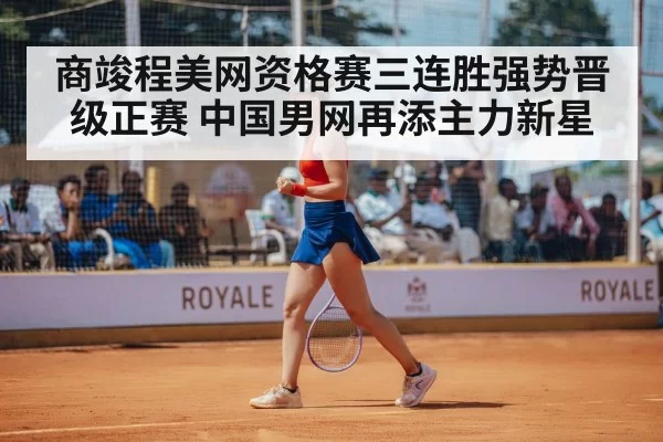 商竣程美网资格赛三连胜强势晋级正赛 中国男网再添主力新星