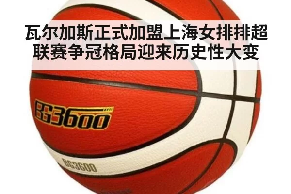 瓦尔加斯正式加盟上海女排排超联赛争冠格局迎来历史性大变