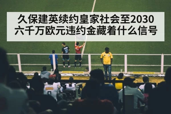 久保建英续约皇家社会至2030 六千万欧元违约金藏着什么信号